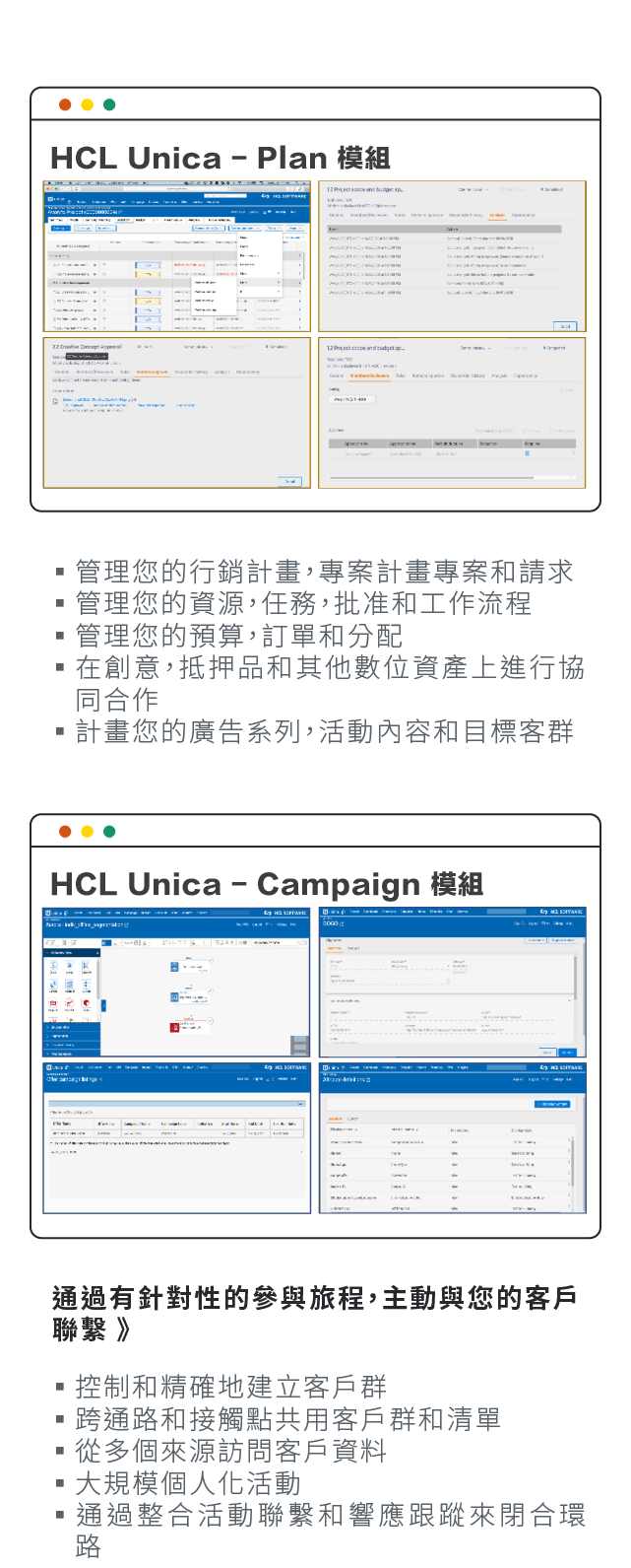 HCL Unica-Plan 模組：管理您的行銷計畫，專案計畫專案和請求、管理您的資源，任務，批准和工作流程、管理您的預算，訂單和分配、在創意，抵押品和其他數位資產上進行協同合作、計畫您的廣告系列，活動內容和目標客群。HCL Unica-Campaign 模組：控制和精確地建立客戶群、跨通路和接觸點共用客戶群和清單、從多個來源訪問客戶資料、大規模個人化活動、通過整合活動聯繫和響應跟蹤來閉合環路。