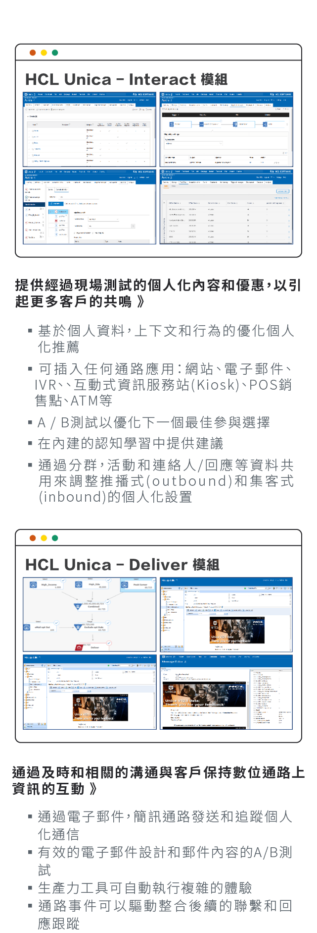 HCL Unica-Interact 模組:基於個人資料，上下文和行為的優化個人化推推薦、可插入任何通路應用：網站、電子郵件、IVR、、互動式資訊服務站(Kiosk)、POS銷售點、ATM等、A/B測試以優化下一個最佳參與選擇、在內建的認知學習中提供建議、通過分群，活動和連絡人/回應等資料共用來調整推播式(outbound)和集客式(inbound)的個人化設置。HCL Unica-Deliver 模組:通過電子郵件，簡訊通路發送和追蹤個人化通信、有效的電子郵件設計和郵件內容的A/B測試、生產力工具可自動執行複雜的體驗、通路事件可以驅動整合後續的聯繫和回應跟蹤。