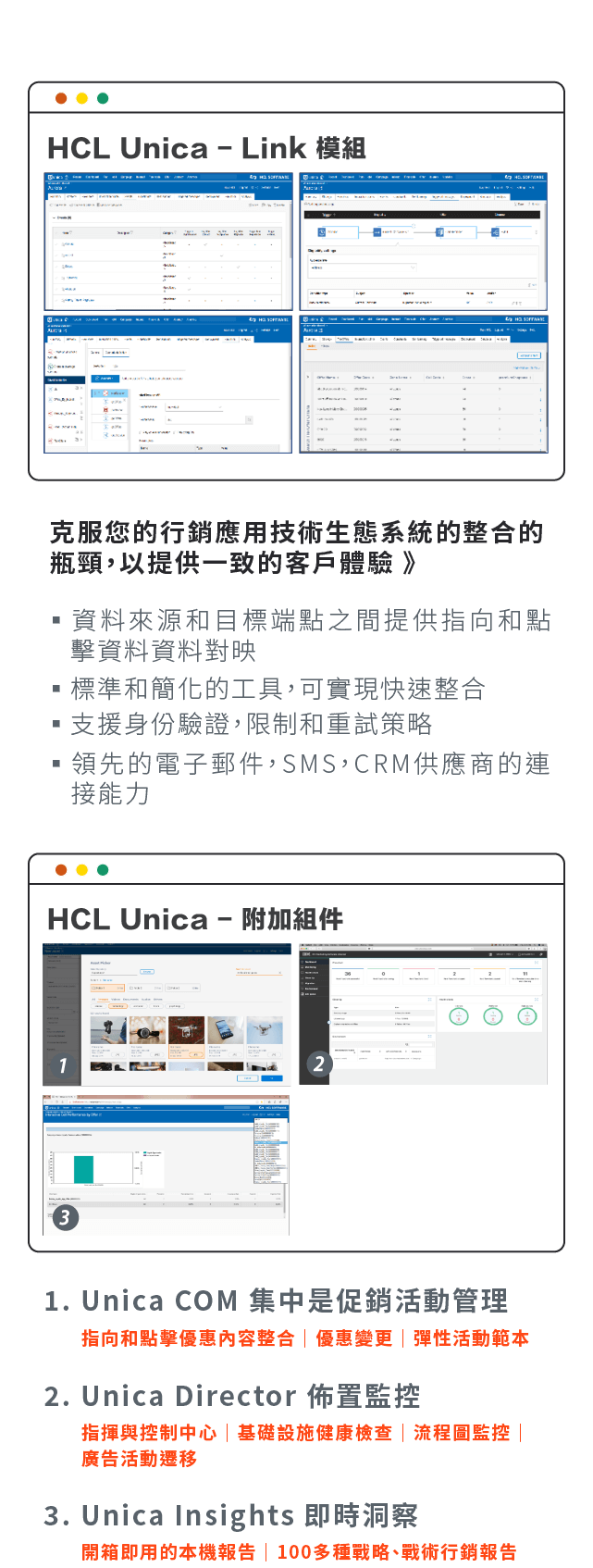 HCL Unica-Link 模組:資料來源和目標端點之間提供指向和點擊資▪料資料對映、標準和簡化的工具，可實現快速整合、支援身份驗證，限制和重試策略、領先的電子郵件，SMS，CRM供應商的連接能力。HCL Unica-附加組件:Unica COM 集中是促銷活動管理、Unica Director 佈置監控、Unica Insights 即時洞察。
