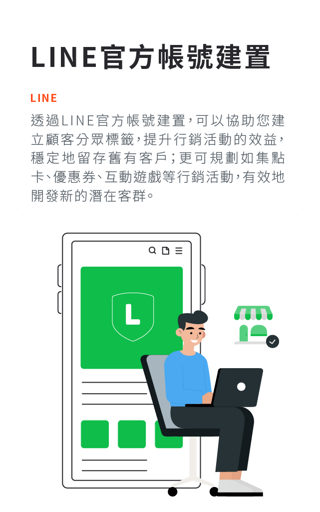 LINE官方帳號建置:透過LINE官方帳號建置，可以協助您建立顧客分眾標籤，提升行銷活動的效益，穩定地留存舊有客戶；更可規劃如集點卡、優惠券、互動遊戲等行銷活動，有效地開發新的潛在客群。