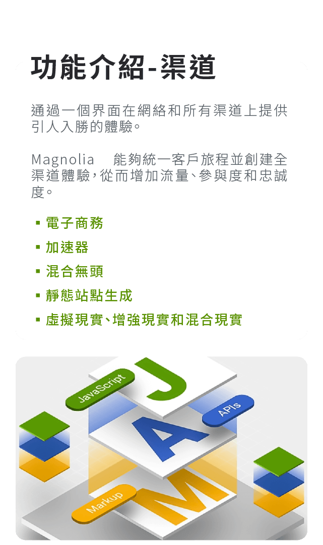 功能介紹-渠道:通過一個界面在網絡和所有渠道上提供引人入勝的體驗。Magnolia 能夠統一客戶旅程並創建全渠道體驗，從而增加流量、參與度和忠誠度。